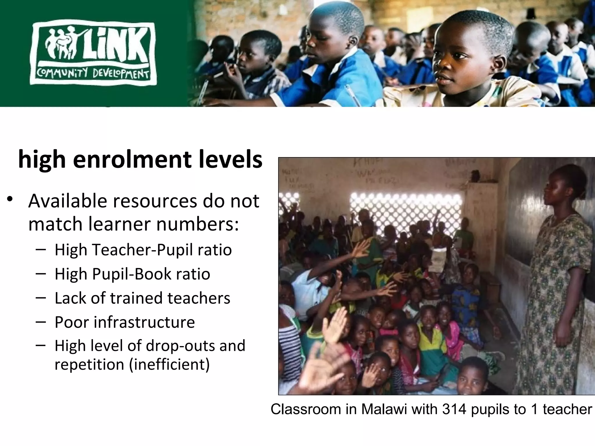 Challenges exacerbated by

 high enrolment levels
• Available resources do not
  match learner numbers:
   –   High Teacher-Pupil ratio
   –   High Pupil-Book ratio
   –   Lack of trained teachers
   –   Poor infrastructure
   –   High level of drop-outs and
       repetition (inefficient)

                                     Classroom in Malawi with 314 pupils to 1 teacher
 