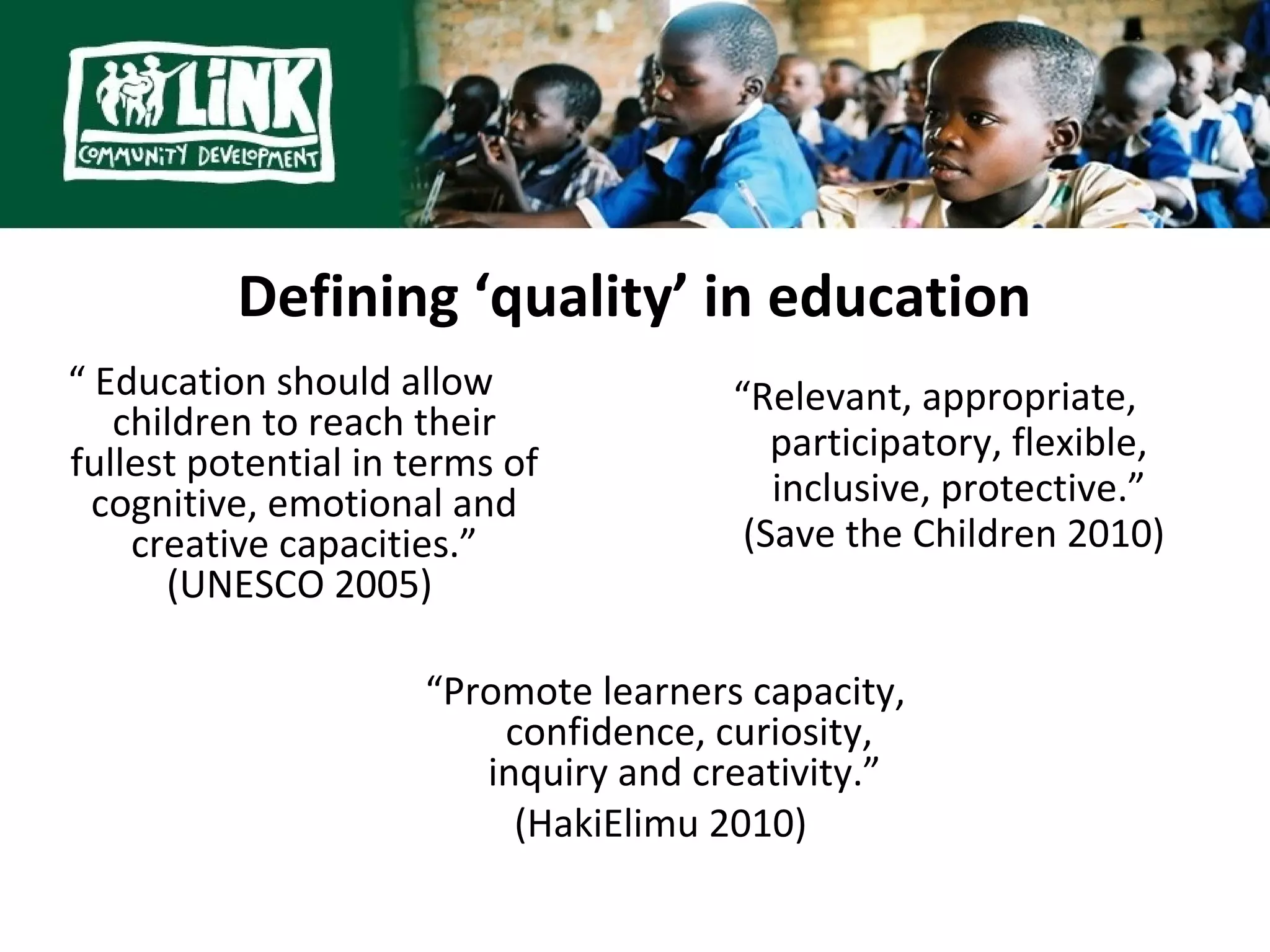 Defining ‘quality’ in education
“ Education should allow               “Relevant, appropriate,
   children to reach their                participatory, flexible,
fullest potential in terms of
  cognitive, emotional and                inclusive, protective.”
    creative capacities.”               (Save the Children 2010)
      (UNESCO 2005)

                      “Promote learners capacity,
                          confidence, curiosity,
                         inquiry and creativity.”
                           (HakiElimu 2010)
 