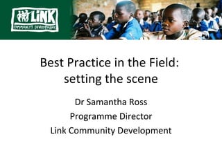 Best Practice in the Field:
    setting the scene
        Dr Samantha Ross
       Programme Director
  Link Community Development
 
