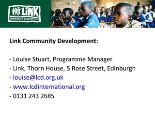 Link Community Development:

- Louise Stuart, Programme Manager
- Link, Thorn House, 5 Rose Street, Edinburgh
- louise@lcd.org.uk
- www.lcdinternational.org
- 0131 243 2685
 