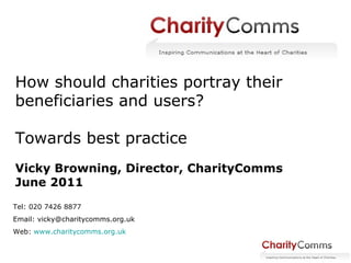 How should charities portray their  beneficiaries and users? Towards best practice Vicky Browning, Director, CharityComms June 2011 Tel: 020 7426 8877 Email: vicky@charitycomms.org.uk Web:  www.charitycomms.org.uk   