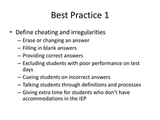 Best Practice 1 
• Define cheating and irregularities 
– Erase or changing an answer 
– Filling in blank answers 
– Providing correct answers 
– Excluding students with poor performance on test 
days 
– Cueing students on incorrect answers 
– Talking students through definitions and processes 
– Giving extra time for students who don’t have 
accommodations in the IEP 
 