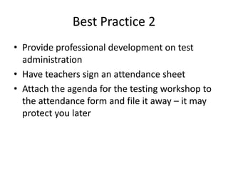 Best Practice 2 
• Provide professional development on test 
administration 
• Have teachers sign an attendance sheet 
• Attach the agenda for the testing workshop to 
the attendance form and file it away – it may 
protect you later 
 