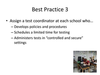 Best Practice 3 
• Assign a test coordinator at each school who… 
– Develops policies and procedures 
– Schedules a limited time for testing 
– Administers tests in “controlled and secure” 
settings 
 