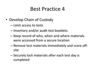 Best Practice 4 
• Develop Chain of Custody 
– Limit access to tests 
– Inventory and/or audit test booklets 
– Keep record of who, when and where materials 
were accessed from a secure location 
– Remove test materials immediately and score off-site 
– Securely lock materials after each test day is 
completed 
 