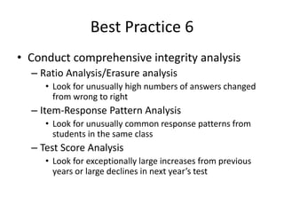 Best Practice 6 
• Conduct comprehensive integrity analysis 
– Ratio Analysis/Erasure analysis 
• Look for unusually high numbers of answers changed 
from wrong to right 
– Item-Response Pattern Analysis 
• Look for unusually common response patterns from 
students in the same class 
– Test Score Analysis 
• Look for exceptionally large increases from previous 
years or large declines in next year’s test 
 