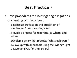 Best Practice 7 
• Have procedures for investigating allegations 
of cheating or misconduct 
– Emphasize prevention and protection of 
employees from false allegations 
– Provide a process for reporting, to whom, and 
when 
– Develop a policy that protects “whistleblowers” 
– Follow up with all schools using the Wrong/Right 
answer analysis for their school 
 