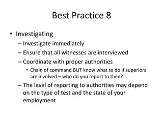 Best Practice 8 
• Investigating 
– Investigate immediately 
– Ensure that all witnesses are interviewed 
– Coordinate with proper authorities 
• Chain of command BUT know what to do if superiors 
are involved – who do you report to then? 
– The level of reporting to authorities may depend 
on the type of test and the state of your 
employment 
 