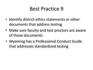 Best Practice 9 
• Identify district ethics statements or other 
documents that address testing 
• Make sure faculty and test proctors are aware 
of those documents 
• Wyoming has a Professional Conduct Guide 
that addresses standardized testing 
 