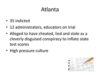 Atlanta 
• 35 indicted 
• 12 administrators, educators on trial 
• Alleged to have cheated, lied and stole as a 
cleverly disguised conspiracy to inflate state 
test scores 
• High pressure culture 
 