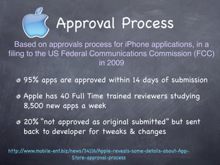 Approval Process
  Based on approvals process for iPhone applications, in a
ﬁling to the US Federal Communications Commission (FCC)
                          in 2009

      95% apps are approved within 14 days of submission

      Apple has 40 Full Time trained reviewers studying
      8,500 new apps a week

      20% “not approved as original submitted” but sent
      back to developer for tweaks & changes

http://www.mobile-ent.biz/news/34116/Apple-reveals-some-details-about-App-
                           Store-approval-process
 