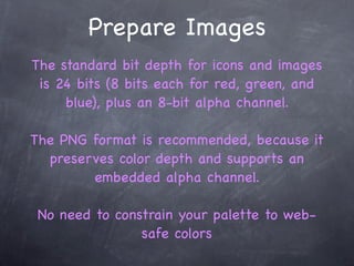 Prepare Images
The standard bit depth for icons and images
 is 24 bits (8 bits each for red, green, and
     blue), plus an 8-bit alpha channel.

The PNG format is recommended, because it
  preserves color depth and supports an
        embedded alpha channel.

 No need to constrain your palette to web-
                safe colors
 