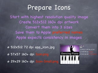 Prepare Icons
Start with highest resolution quality image
     Create 512x512 160+ dpi artwork
        Convert them into 3 sizes
   Save them to Apple preferred names
   Apple expects consistency in images

512x512 72 dpi app_icon.jpg

57x57 160+ dpi Icon.png

29x29 160+ dpi Icon-Small.png
 
