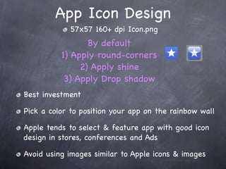 App Icon Design
            57x57 160+ dpi Icon.png
                 By default
          1) Apply round-corners
               2) Apply shine
           3) Apply Drop shadow
Best investment

Pick a color to position your app on the rainbow wall

Apple tends to select & feature app with good icon
design in stores, conferences and Ads

Avoid using images similar to Apple icons & images
 