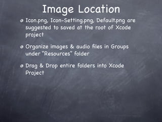 Image Location
Icon.png, Icon-Setting.png, Default.png are
suggested to saved at the root of Xcode
project

Organize images & audio ﬁles in Groups
under “Resources” folder

Drag & Drop entire folders into Xcode
Project
 