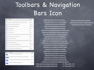 Toolbars & Navigation
      Bars Icon
                UIBarButtonSystemItemDone,       UIBarButtonItemStylePlain,
                UIBarButtonSystemItemCancel,    UIBarButtonItemStyleBordered,
                  UIBarButtonSystemItemEdit,      UIBarButtonItemStyleDone
                 UIBarButtonSystemItemSave,
                  UIBarButtonSystemItemAdd,
            UIBarButtonSystemItemFlexibleSpace,
             UIBarButtonSystemItemFixedSpace,
               UIBarButtonSystemItemCompose,
                 UIBarButtonSystemItemReply,
                UIBarButtonSystemItemAction,
               UIBarButtonSystemItemOrganize,
              UIBarButtonSystemItemBookmarks,
                UIBarButtonSystemItemSearch,
               UIBarButtonSystemItemRefresh,
                 UIBarButtonSystemItemStop,
               UIBarButtonSystemItemCamera,
                 UIBarButtonSystemItemTrash,
                  UIBarButtonSystemItemPlay,
                 UIBarButtonSystemItemPause,
                UIBarButtonSystemItemRewind,
             UIBarButtonSystemItemFastForward,
      UIBarButtonSystemItemUndo,       / iPhoneOS 3.0
                                        /
      UIBarButtonSystemItemRedo,       / iPhoneOS 3.0
                                        /
 