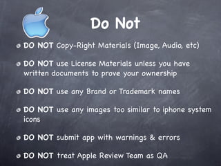 Do Not
DO NOT Copy-Right Materials (Image, Audio, etc)

DO NOT use License Materials unless you have
written documents to prove your ownership

DO NOT use any Brand or Trademark names

DO NOT use any images too similar to iphone system
icons

DO NOT submit app with warnings & errors

DO NOT treat Apple Review Team as QA
 