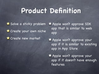 Product Deﬁnition
Solve a sticky problem    Apple won’t approve SDK
                         app that is similar to web
Create your own niche    app
Create new market         Apple won’t approve your
                         app if it is similar to existing
                         app in App Store

                          Apple won’t approve your
                         app if it doesn’t have enough
                         features
 