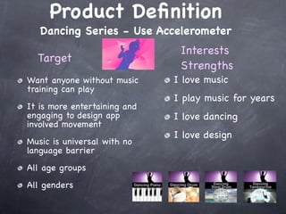 Product Deﬁnition
   Dancing Series - Use Accelerometer
                               Interests
  Target
                               Strengths
Want anyone without music     I love music
training can play
                              I play music for years
It is more entertaining and
engaging to design app        I love dancing
involved movement
                              I love design
Music is universal with no
language barrier
All age groups
All genders
 