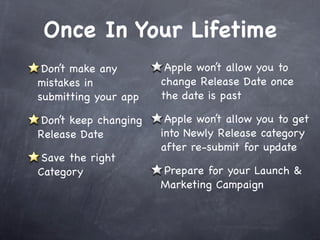 Once In Your Lifetime
 Don’t make any        Apple won’t allow you to
mistakes in           change Release Date once
submitting your app   the date is past

Don’t keep changing    Apple won’t allow you to get
Release Date          into Newly Release category
                      after re-submit for update
 Save the right
Category              Prepare for your Launch &
                      Marketing Campaign
 