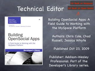 1st Book on Myspace


Technical Editor      1st Book on Open Social




          Building OpenSocial Apps: A
          Field Guide to Working with
             the MySpace Platform

            Authors: Chris Cole, Chad
            Russell, Jessica Whyte

             Published Oct 23, 2009

          Publisher: Addison-Wesley
           Professional. Part of the
          Developer's Library series.
 