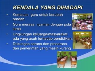 KENDALA YANG DIHADAPI
• Kemauan guru untuk berubah
rendah.
• Guru merasa nyaman dengan pola
lama
• Lingkungan keluarga/masyarakat
ada yang acuh terhadap pendidikan.
• Dukungan sarana dan prasarana
dari pemerintah yang masih kurang
 