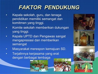 FAKTOR PENDUKUNG
• Kepala sekolah, guru, dan tenaga
pendidikan memiliki semangat dan
komitmen yang tinggi.
• Komite sekolah memberikan dukungan
yang tinggi.
• Kepala UPTD dan Pengawas sangat
mengapresiasi dan memberikan
semangat
• Masyarakat merespon kemajuan SD.
• Terjalinnya kerjasama yang erat
dengan berbagai lembaga
 