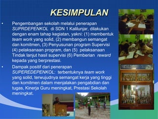 KESIMPULAN
• Pengembangan sekolah melalui penerapan
SUPRDEPENKOL di SDN 1 Kalilunjar, dilakukan
dengan enam tahap kegiatan, yakni: (1) membentuk
team work yang solid, (2) membangun semangat
dan komitmen, (3) Penyusunan program Supervisi
(4) pelaksanaan program, dan (5) pelaksanaan
Tindak lanjut hasil supervisi (6) Pemberian reward
kepada yang berprestasi.
• Dampak positif dari penerapan
SUPEREDEPENKOL: terbentuknya team work
yang solid, terwujudnya semangat kerja yang tinggi
dan komitmen dalam menjalakan pengabdian dan
tugas, Kinerja Guru meningkat, Prestasi Sekolah
meningkat.
 