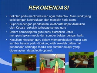 REKOMENDASI
• Sekolah perlu menkondisikan agar terbentuk team work yang
solid dengan keterbukaan dan menjalin kerja sama
• Supervisi dengan pendekatan kolaboratif dapat dilakukan
oleh Kepala sekolah terhadap semua guru
• Dalam pembelajaran guru perlu diarahkan untuk
mempersiapkan media dan sumber belajar dengan baik,
• Kesulitan-kesulitan guru dalam mempersiapkan media dan
sumber belajar perlu didukung oleh sekolah dalam hal
pendanaan sehingga media dan sumber belajar yang
dipersiapkan dapat lebih optimal.
 