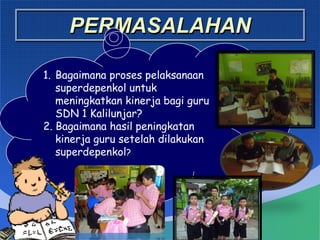 PERMASALAHAN
1. Bagaimana proses pelaksanaan
superdepenkol untuk
meningkatkan kinerja bagi guru
SDN 1 Kalilunjar?
2. Bagaimana hasil peningkatan
kinerja guru setelah dilakukan
superdepenkol?
 