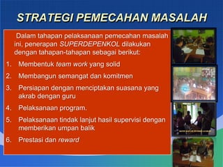 STRATEGI PEMECAHAN MASALAH
Dalam tahapan pelaksanaan pemecahan masalah
ini, penerapan SUPERDEPENKOL dilakukan
dengan tahapan-tahapan sebagai berikut:
1. Membentuk team work yang solid
2. Membangun semangat dan komitmen
3. Persiapan dengan menciptakan suasana yang
akrab dengan guru
4. Pelaksanaan program.
5. Pelaksanaan tindak lanjut hasil supervisi dengan
memberikan umpan balik
6. Prestasi dan reward
 
