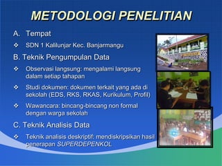 METODOLOGI PENELITIAN
A. Tempat
 SDN 1 Kalilunjar Kec. Banjarmangu
B. Teknik Pengumpulan Data
 Observasi langsung: mengalami langsung
dalam setiap tahapan
 Studi dokumen: dokumen terkait yang ada di
sekolah (EDS, RKS, RKAS, Kurikulum, Profil)
 Wawancara: bincang-bincang non formal
dengan warga sekolah
C. Teknik Analisis Data
 Teknik analisis deskriptif: mendiskripsikan hasil
penerapan SUPERDEPENKOL
 