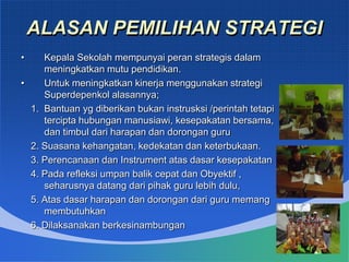 ALASAN PEMILIHAN STRATEGI
• Kepala Sekolah mempunyai peran strategis dalam
meningkatkan mutu pendidikan.
• Untuk meningkatkan kinerja menggunakan strategi
Superdepenkol alasannya;
1. Bantuan yg diberikan bukan instrusksi /perintah tetapi
tercipta hubungan manusiawi, kesepakatan bersama,
dan timbul dari harapan dan dorongan guru
2. Suasana kehangatan, kedekatan dan keterbukaan.
3. Perencanaan dan Instrument atas dasar kesepakatan
4. Pada refleksi umpan balik cepat dan Obyektif ,
seharusnya datang dari pihak guru lebih dulu,
5. Atas dasar harapan dan dorongan dari guru memang
membutuhkan
6. Dilaksanakan berkesinambungan
 