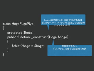 class HogeFugaPiyo
{
protected $hoge;
public function __construct(Hoge $hoge)
{
$this->hoge = $hoge;
}
}
Laravelのプロジェクト内のクラスであれば
どのクラスのコンストラクタに記述しても自動的
にインスタンスが！
型宣言をすると、
リフレクションを使って自動的に解決
 
