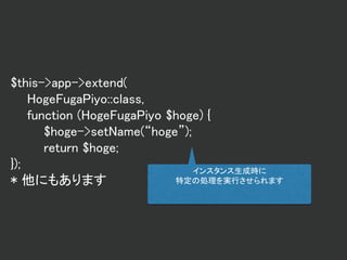 $this->app->extend(
HogeFugaPiyo::class,
function (HogeFugaPiyo $hoge) {
$hoge->setName(“hoge”);
return $hoge;
});
* 他にもあります
インスタンス生成時に
特定の処理を実行させられます
 
