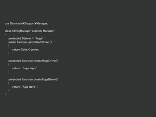 use Illuminate¥Support¥Manager;
class StringManager extends Manager
{
protected $driver = ‘hoge’;
public function getDefaultDriver()
{
return $this->driver;
}
protected function createHogeDriver()
{
return ‘hoge dayo’;
}
protected function createFugaDriver()
{
return ‘fuga dayo’;
}
}
 