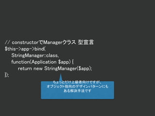 // constructorでManagerクラス 型宣言
$this->app->bind(
StringManager::class,
function(Application $app) {
return new StringManager($app);
});
ちょっとだけ上級者向けですが、
オブジェクト指向のデザインパターンにも
ある解決手法です
 