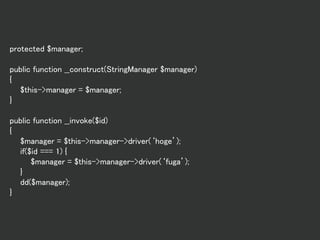 protected $manager;
public function __construct(StringManager $manager)
{
$this->manager = $manager;
}
public function __invoke($id)
{
$manager = $this->manager->driver(‘hoge’);
if($id === 1) {
$manager = $this->manager->driver(‘fuga’);
}
dd($manager);
}
 