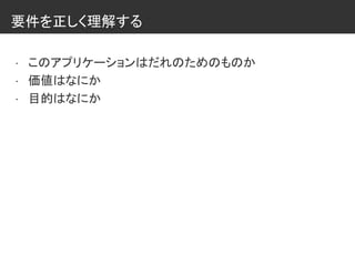要件を正しく理解する
• このアプリケーションはだれのためのものか
• 価値はなにか
• 目的はなにか
 