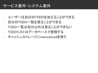 サービス要件・システム要件
• ユーザーは自分のTODOを加えることができる
• 自分のTODO一覧を見ることができる
• TODO一覧は自分以外は見ることができない
• TODOリストはデータベースで管理する
• キャッシュストレージにmemcahcedを使う
 