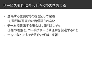 サービス要件に合わせたクラスを考える
• 登場する主要なものを型として定義
-> 配列は可変のため保証されない
• チームで開発する場合は、便利さよりも
仕様の理解と、コードがサービス理解を促進すること
• 一つでなんでもできるメソッドは、複雑
 