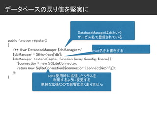 データベースの戻り値を堅実に
public function register()
{
/** @var DatabaseManager $dbManager */
$dbManager = $this->app['db'];
$dbManager->extend('sqlite', function (array $config, $name) {
$connectior = new SQLiteConnector;
return new SqliteConnection($connectior->connect($config));
});
}
DatabaseManagerはdbという
サービス名で登録されている
driver名を上書きする
sqlite使用時に拡張したクラスを
利用するように変更する
単純な拡張なので影響は全くありません
 