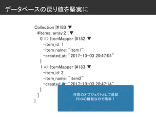 データベースの戻り値を堅実に
Collection {#180 ▼
#items: array:2 [▼
0 => ItemMapper {#182 ▼
-item_id: 1
-item_name: "item1"
-created_at: "2017-10-03 20:47:04"
}
1 => ItemMapper {#183 ▼
-item_id: 2
-item_name: "item2"
-created_at: "2017-10-03 20:47:14"
}
]
}
任意のオブジェクトとして返却
PDOの機能なので簡単！
 
