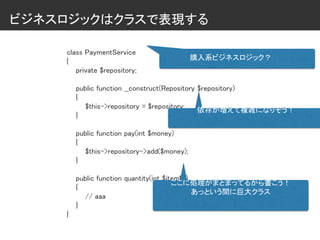 ビジネスロジックはクラスで表現する
class PaymentService
{
private $repository;
public function __construct(Repository $repository)
{
$this->repository = $repository;
}
public function pay(int $money)
{
$this->repository->add($money);
}
public function quantity(int $itemID)
{
// aaa
}
}
購入系ビジネスロジック？
依存が増えて複雑になりそう！
ここに処理がまとまってるから書こう！
あっという間に巨大クラス
 
