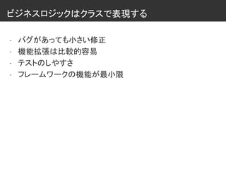 ビジネスロジックはクラスで表現する
• バグがあっても小さい修正
• 機能拡張は比較的容易
• テストのしやすさ
• フレームワークの機能が最小限
 
