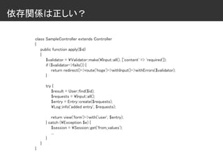 依存関係は正しい？
class SampleController extends Controller
{
public function apply($id)
{
$validator = ¥Validator::make(¥Input::all(), ['content' => 'required']);
if ($validator->fails()) {
return redirect()->route('hoge')->withInput()->withErrors($validator);
}
try {
$result = User::find($id);
$requests = ¥Input::all();
$entry = Entry::create($requests);
¥Log::info('added entry', $requests);
return view('form')->with('user', $entry);
} catch (¥Exception $e) {
$session = ¥Session::get('from_values');
...
}
}
}
 