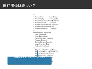 依存関係は正しい？
/**
* @param User $userModel
* @param Entry $entryModel
* @param FactoryContract $validator
* @param Request $request
* @param SessionManager $session
* @param LoggerInterface $log
* @param Redirector $redirect
*/
public function __construct(
User $userModel,
Entry $entryModel,
FactoryContract $validator,
Request $request,
SessionManager $session,
LoggerInterface $log,
Redirector $redirect
) {
$this->userModel = $userModel;
$this->entryModel = $entryModel;
$this->validator = $validator;
$this->request = $request;
$this->session = $session;
$this->log = $log;
$this->redirect = $redirect;
}
依存関係を正しく書くとこうなります
 
