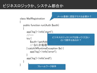 ビジネスロジックか、システム都合か
class MailRegistration
{
public function run(Auth $auth)
{
app('log')->info('start!');
//---
try {
$auth->getAddress();
// なにか処理
} catch(¥RuntimeException $e) {
app('log')->info('error!');
}
app('log')->info('end!');
}
}
メール登録に認証クラスは必要か？
ビジネスロジックにログを取ってください
という要件はあるか？
フレームワーク依存
 