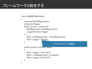 フレームワークと結合する
class AppMailRegistration
{
protected $mailRegistration;
protected $logger;
public function __construct(
MailRegistration $mailRegistration,
LoggerInterface $logger
) {
$this->mailRegistration = $mailRegistration;
$this->logger = $logger;
}
public function run(User $user)
{
$this->logger->info('start');
$this->mailRegistration->run($user);
$this->logger->info('end!');
}
}
ビジネスロジックと結合
 
