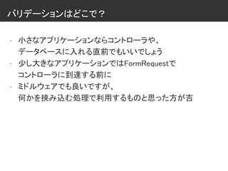 バリデーションはどこで？
• 小さなアプリケーションならコントローラや、
データベースに入れる直前でもいいでしょう
• 少し大きなアプリケーションではFormRequestで
コントローラに到達する前に
• ミドルウェアでも良いですが、
何かを挟み込む処理で利用するものと思った方が吉
 